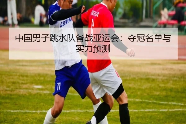 中国男子跳水队备战亚运会：夺冠名单与实力预测